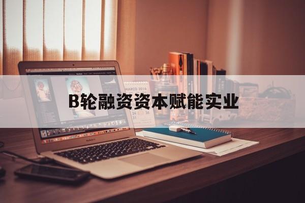 宁波市B轮融资资本赋能实业(b轮融资公司值得工作吗)